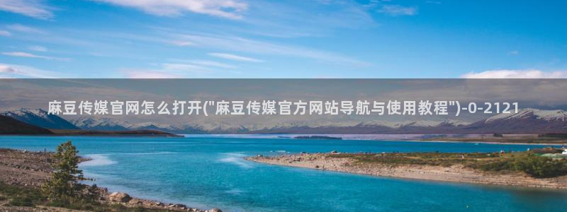 麻豆视频 系列整理：麻豆传媒官网怎么打开(\